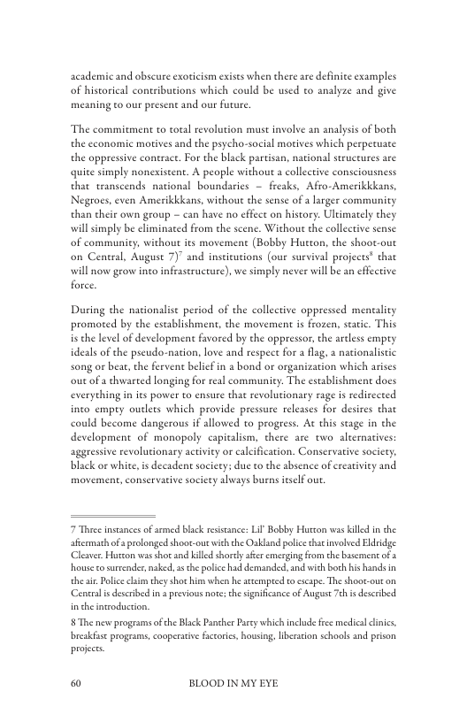 acadenmic and obscure exoricism exists when there are definice examples of historical coneibutions which could be used to analyze and give meaning to our present and our future.  The commitment to total revolution must involve an analysis of both the economic motives and the psycho-social motives which perpetuate the oppressive contract. For the black partisan, national structures are quite simply nonexistent. A people without a collective consciousness that transcends national boundaries — freaks, Afro-Amerikkkans, Negroes, even Amerikkkans, without the sense of 3 larger community than their own group — can have no cffect on history. Ultimately they willsimply be climinaed from the scene. Without the collective sense of community, without its movement (Bobby Hueton, the shoot-out on Ceneral, August 7)” and inseicutions (our survival projects® that will now grow into infrastructure), we simply never will b an cffective force  During the nationalise period of the collective oppressed mentality promoted by the establishment, the movement is frozen, static. This is the level of development favored by the oppressor, the areless empty ideals of the pscudo-nation, love and respet for a fly song or bear, the fervent belief in a bond or organization which arises outof a thwarted longing for real community. The establishmene docs everything in its power to ensure that revolutionary rage is redirected inco empry outlers which provide pressure releases for desires that could become dangerous if allowed to progress. At this stage in the development of monopoly capicalism, thee are two alternacives: aggressive revolutionary activiey or calcification. Conservative society. black or white, is decadent society; due to the absence of creativiey and movement, conservacive socity always burns ieself out.  a nacionalistic  7 Theee inseances of armed black reisance: Lil Bobby Hurton was killed in he accemath o  prolonged shoor.out wich the Oakland policethaenvolved Hiridge Cleaver Hutzon was shot nd killed shortly ser cmerging from the bisemens of . house o surrender, naked, as he police had demanded, and with boch his hands in the . Pliceclaimthey shos him when he atsemped o cscape. The shoor-out on Centralis described n  previows note th signifcance of Auguse Tch i described. in the insroduction,  §The new programs ofche Blck Pancher Paey which include ree medica linics, breakfise programs, cooperative fccoris, housiag, iberacion schools and prison projects.  & BLOOD IN MY EYE 